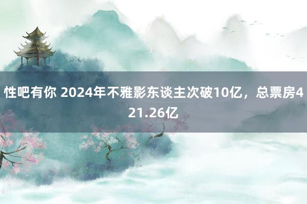 性吧有你 2024年不雅影东谈主次破10亿，总票房421.26亿