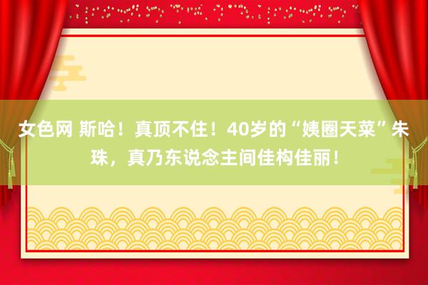 女色网 斯哈！真顶不住！40岁的“姨圈天菜”朱珠，真乃东说念主间佳构佳丽！