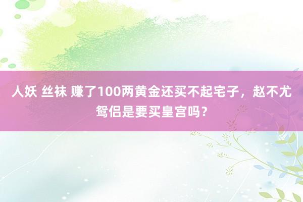 人妖 丝袜 赚了100两黄金还买不起宅子，赵不尤鸳侣是要买皇宫吗？