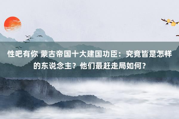 性吧有你 蒙古帝国十大建国功臣：究竟皆是怎样的东说念主？他们最赶走局如何？