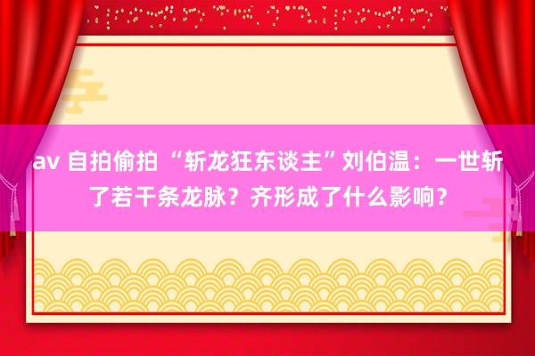 av 自拍偷拍 “斩龙狂东谈主”刘伯温：一世斩了若干条龙脉？齐形成了什么影响？