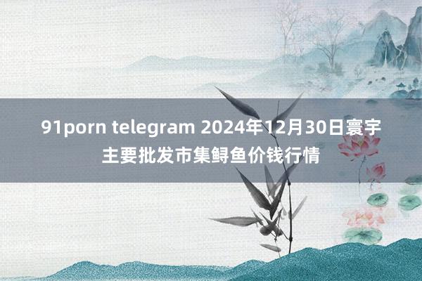 91porn telegram 2024年12月30日寰宇主要批发市集鲟鱼价钱行情