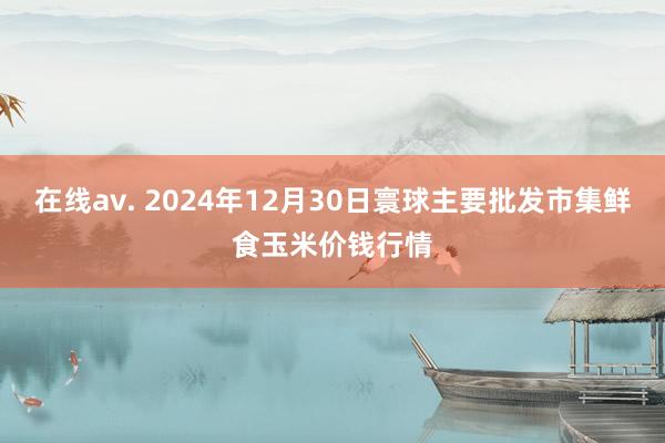 在线av. 2024年12月30日寰球主要批发市集鲜食玉米价钱行情