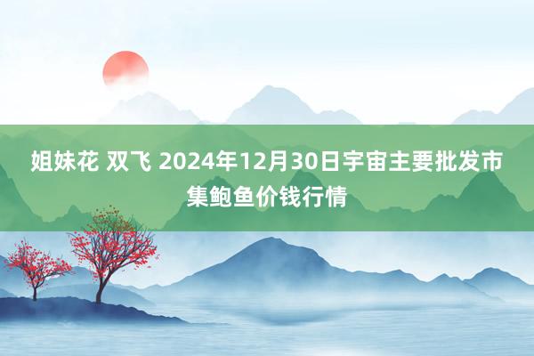 姐妹花 双飞 2024年12月30日宇宙主要批发市集鲍鱼价钱行情