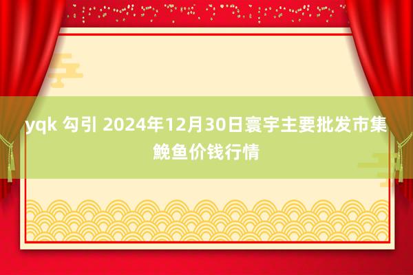 yqk 勾引 2024年12月30日寰宇主要批发市集鮸鱼价钱行情