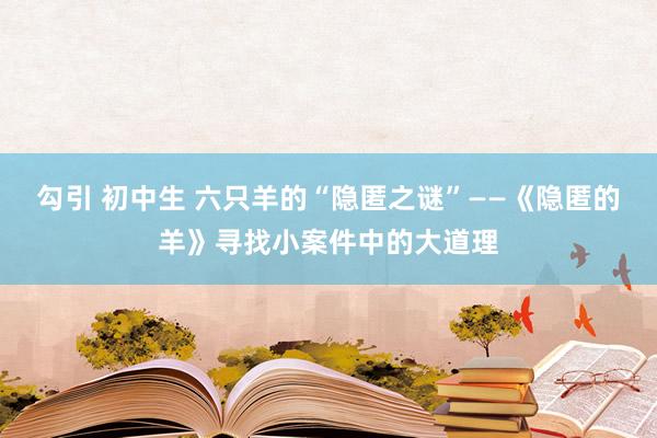 勾引 初中生 六只羊的“隐匿之谜”——《隐匿的羊》寻找小案件中的大道理