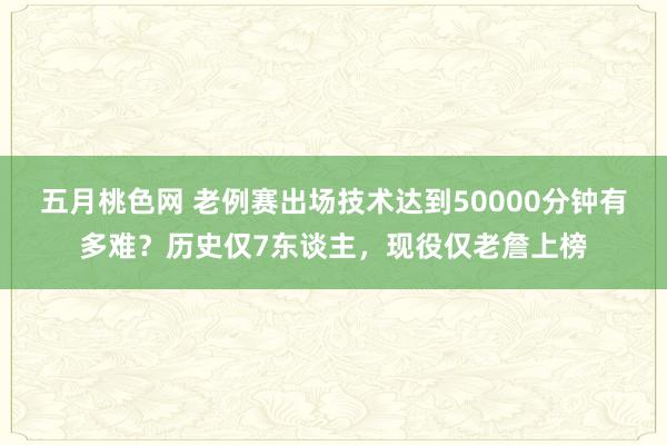 五月桃色网 老例赛出场技术达到50000分钟有多难？历史仅7东谈主，现役仅老詹上榜