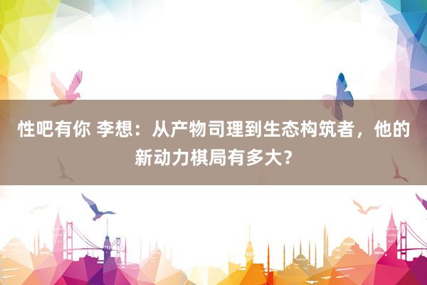 性吧有你 李想：从产物司理到生态构筑者，他的新动力棋局有多大？