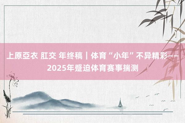 上原亞衣 肛交 年终稿｜体育“小年”不异精彩——2025年蹙迫体育赛事揣测