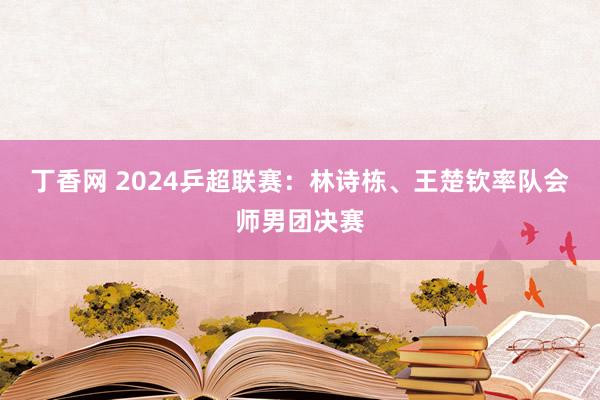 丁香网 2024乒超联赛：林诗栋、王楚钦率队会师男团决赛