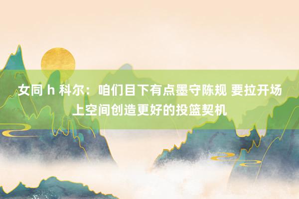 女同 h 科尔：咱们目下有点墨守陈规 要拉开场上空间创造更好的投篮契机