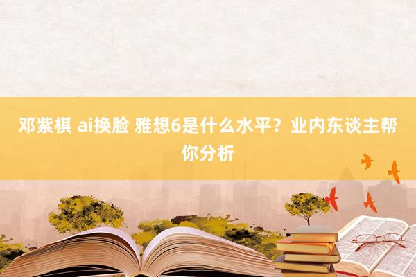 邓紫棋 ai换脸 雅想6是什么水平？业内东谈主帮你分析