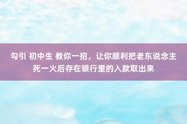 勾引 初中生 教你一招，让你顺利把老东说念主死一火后存在银行里的入款取出来