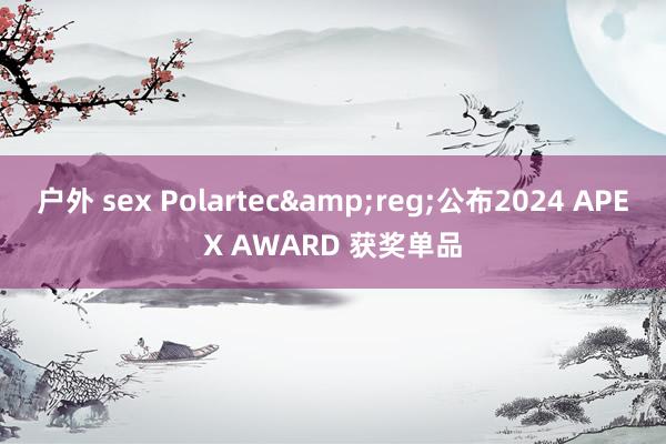 户外 sex Polartec&reg;公布2024 APEX AWARD 获奖单品