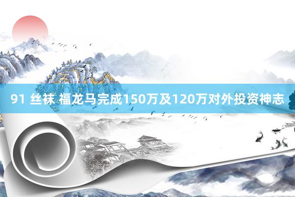 91 丝袜 福龙马完成150万及120万对外投资神志