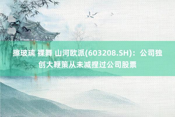 擦玻璃 裸舞 山河欧派(603208.SH)：公司独创大鞭策从未减捏过公司股票