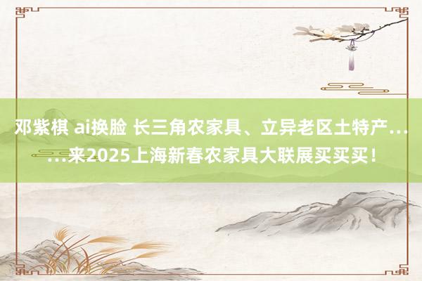 邓紫棋 ai换脸 长三角农家具、立异老区土特产……来2025上海新春农家具大联展买买买！