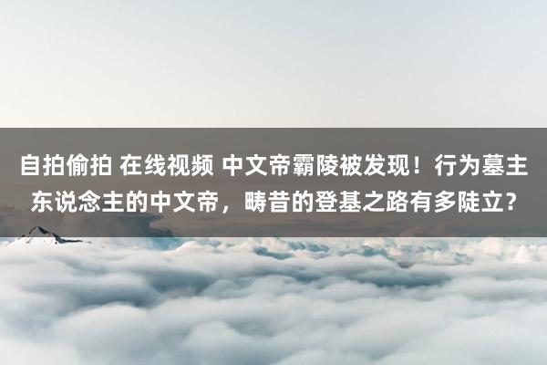 自拍偷拍 在线视频 中文帝霸陵被发现！行为墓主东说念主的中文帝，畴昔的登基之路有多陡立？