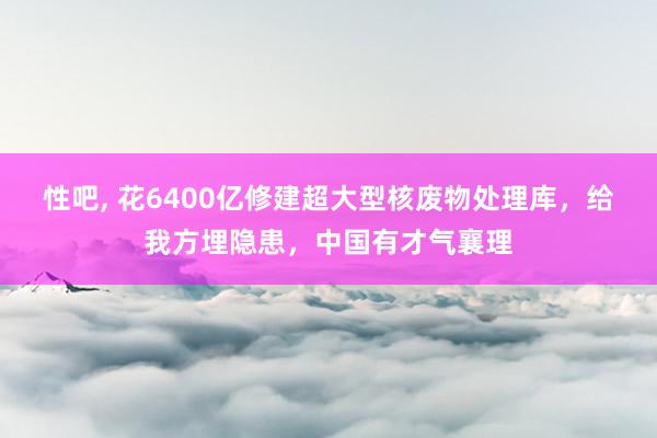 性吧， 花6400亿修建超大型核废物处理库，给我方埋隐患，中国有才气襄理