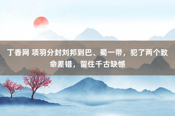 丁香网 项羽分封刘邦到巴、蜀一带，犯了两个致命差错，留住千古缺憾