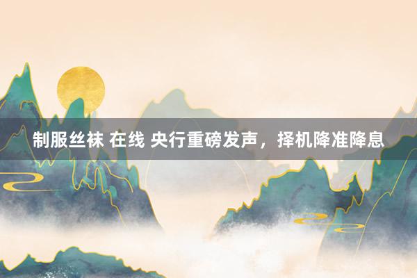 制服丝袜 在线 央行重磅发声，择机降准降息