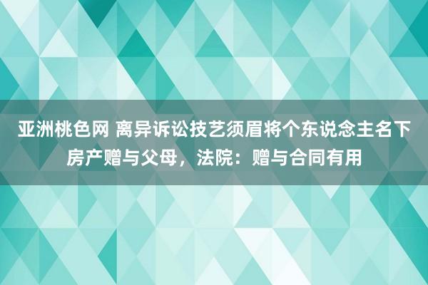 亚洲桃色网 离异诉讼技艺须眉将个东说念主名下房产赠与父母，法院：赠与合同有用