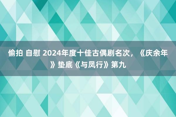 偷拍 自慰 2024年度十佳古偶剧名次，《庆余年》垫底《与凤行》第九