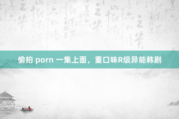 偷拍 porn 一集上面，重口味R级异能韩剧