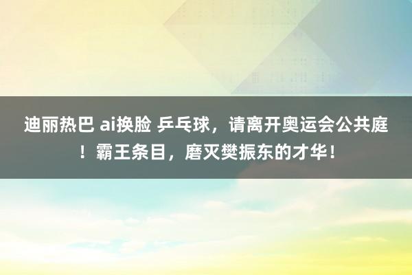 迪丽热巴 ai换脸 乒乓球，请离开奥运会公共庭！霸王条目，磨灭樊振东的才华！