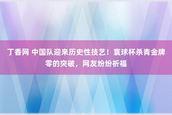 丁香网 中国队迎来历史性技艺！寰球杯杀青金牌零的突破，网友纷纷祈福