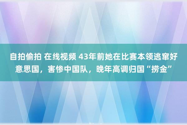 自拍偷拍 在线视频 43年前她在比赛本领逃窜好意思国，害惨中国队，晚年高调归国“捞金”