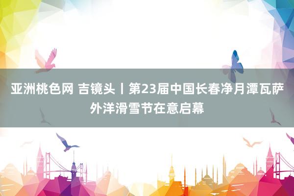 亚洲桃色网 吉镜头丨第23届中国长春净月潭瓦萨外洋滑雪节在意启幕