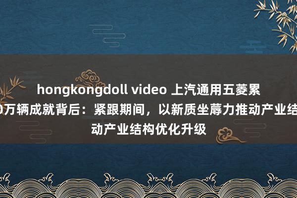 hongkongdoll video 上汽通用五菱累计产销3000万辆成就背后：紧跟期间，以新质坐蓐力推动产业结构优化升级