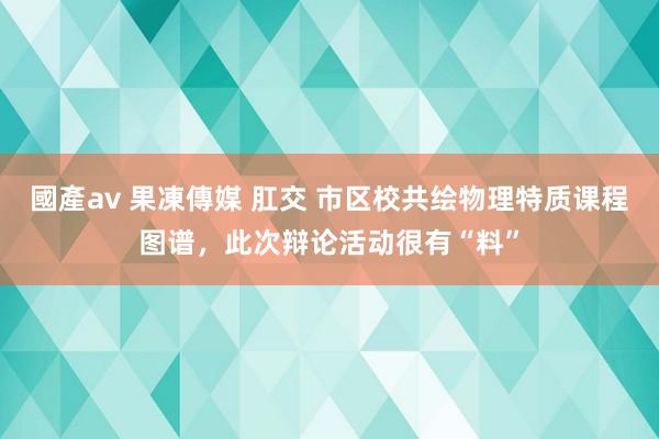 國產av 果凍傳媒 肛交 市区校共绘物理特质课程图谱，此次辩论活动很有“料”