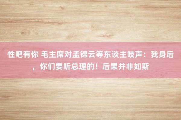 性吧有你 毛主席对孟锦云等东谈主吱声：我身后，你们要听总理的！后果并非如斯