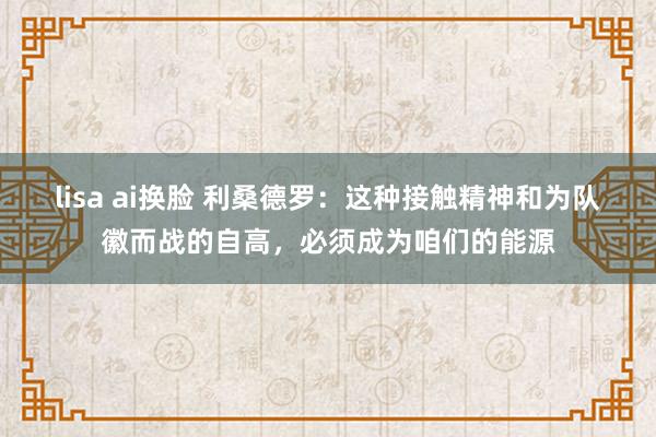 lisa ai换脸 利桑德罗：这种接触精神和为队徽而战的自高，必须成为咱们的能源