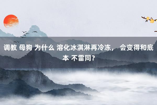 调教 母狗 为什么 溶化冰淇淋再冷冻， 会变得和底本 不雷同？