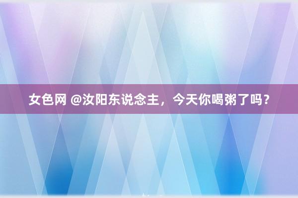 女色网 @汝阳东说念主，今天你喝粥了吗？