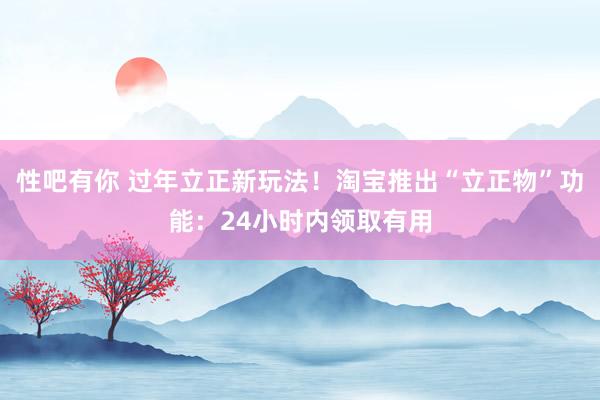 性吧有你 过年立正新玩法！淘宝推出“立正物”功能：24小时内领取有用