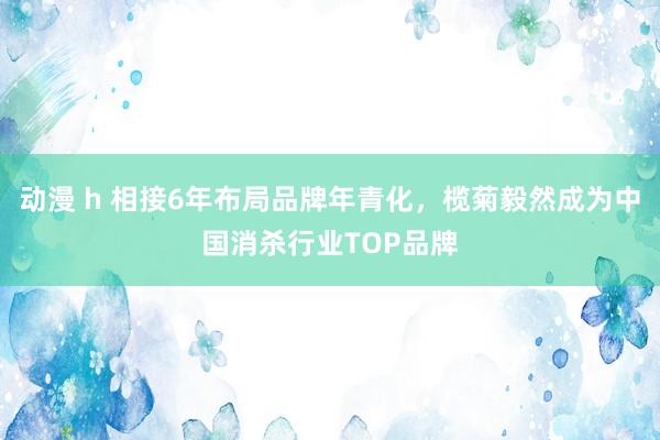 动漫 h 相接6年布局品牌年青化，榄菊毅然成为中国消杀行业TOP品牌