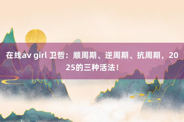 在线av girl 卫哲：顺周期、逆周期、抗周期，2025的三种活法！