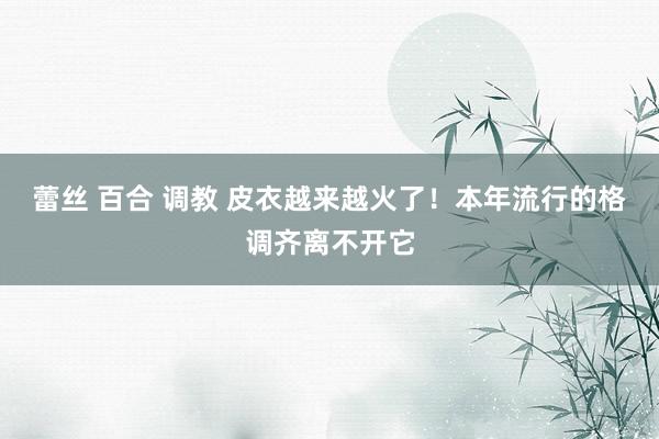 蕾丝 百合 调教 皮衣越来越火了！本年流行的格调齐离不开它