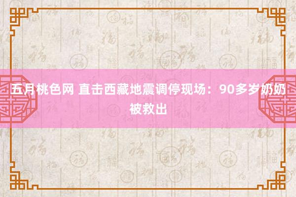 五月桃色网 直击西藏地震调停现场：90多岁奶奶被救出