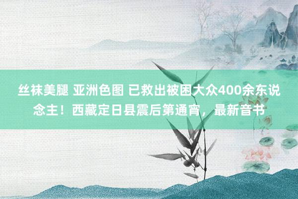 丝袜美腿 亚洲色图 已救出被困大众400余东说念主！西藏定日县震后第通宵，最新音书