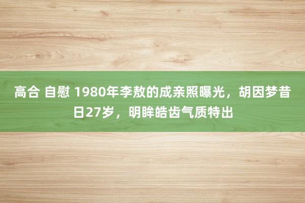 高合 自慰 1980年李敖的成亲照曝光，胡因梦昔日27岁，明眸皓齿气质特出