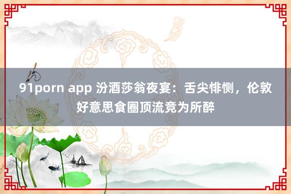 91porn app 汾酒莎翁夜宴：舌尖悱恻，伦敦好意思食圈顶流竞为所醉