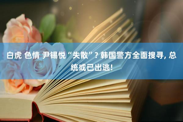 白虎 色情 尹锡悦“失散”? 韩国警方全面搜寻， 总统或已出逃!