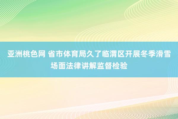 亚洲桃色网 省市体育局久了临渭区开展冬季滑雪场面法律讲解监督检验