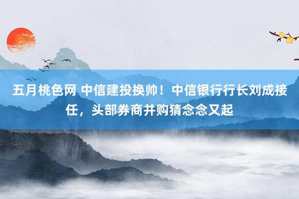 五月桃色网 中信建投换帅！中信银行行长刘成接任，头部券商并购猜念念又起