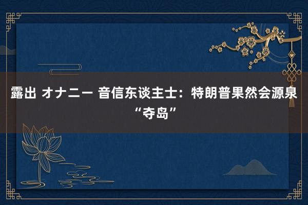 露出 オナニー 音信东谈主士：特朗普果然会源泉“夺岛”